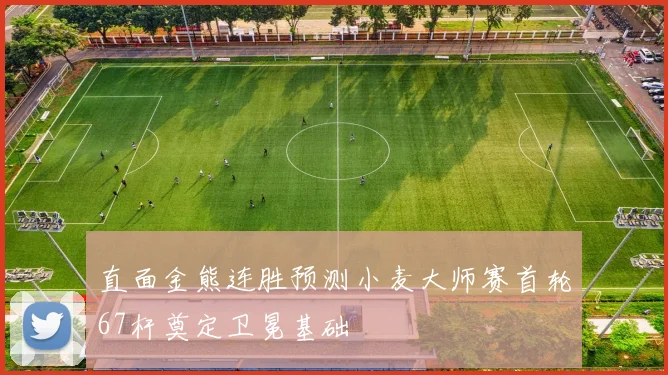 直面金熊连胜预测小麦大师赛首轮67杆奠定卫冕基础
